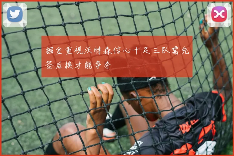 掘金重视沃特森信心十足三队需先签后换才能争夺