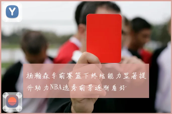 杨瀚森季前赛篮下终结能力显著提升助力NBA选秀前景逐渐看好