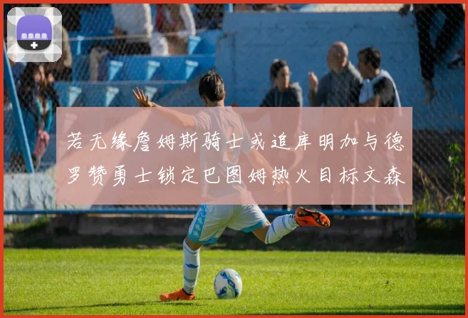 若无缘詹姆斯骑士或追库明加与德罗赞勇士锁定巴图姆热火目标文森特