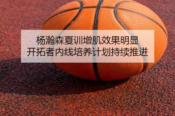 杨瀚森夏训增肌效果明显 开拓者内线培养计划持续推进
