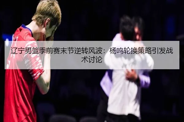 辽宁男篮季前赛末节逆转风波：杨鸣轮换策略引发战术讨论